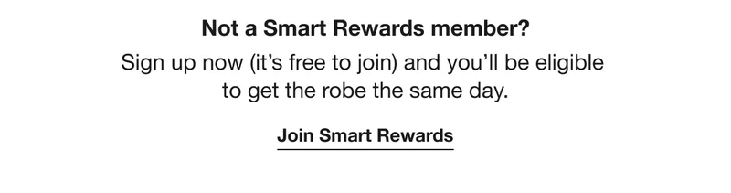 Not a Smart Rewards member? | Sign up now (it's free to join) and you'll be eligible to get the robe the same day. | Join Smart Rewards