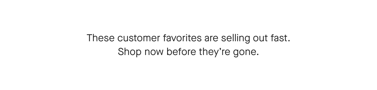 These customer favorites are selling out fast. Shop now before they're gone.