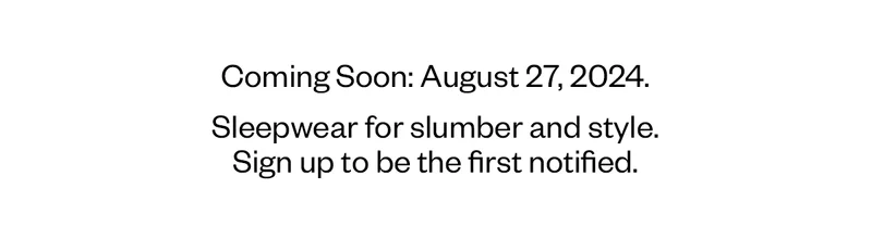 Coming Soon: August 27, 2024. Sleepwear for slumber and style. Sign up to be the first notified.