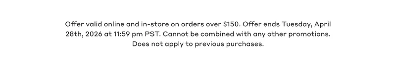 Offer valid online and in-store on orders over $150. Offer ends Tuesday, April 28th, 2026 @11:59pm PST. Cannot be combined with any other promotions. Does not apply to previous purchases.