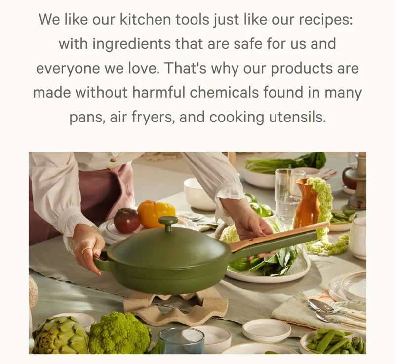 We like our kitchen tools just like our recipes:  with ingredients that are safe for us and everyone we love. That's why our products are made without harmful chemicals found in many pans, air fryers, and cooking utensils.