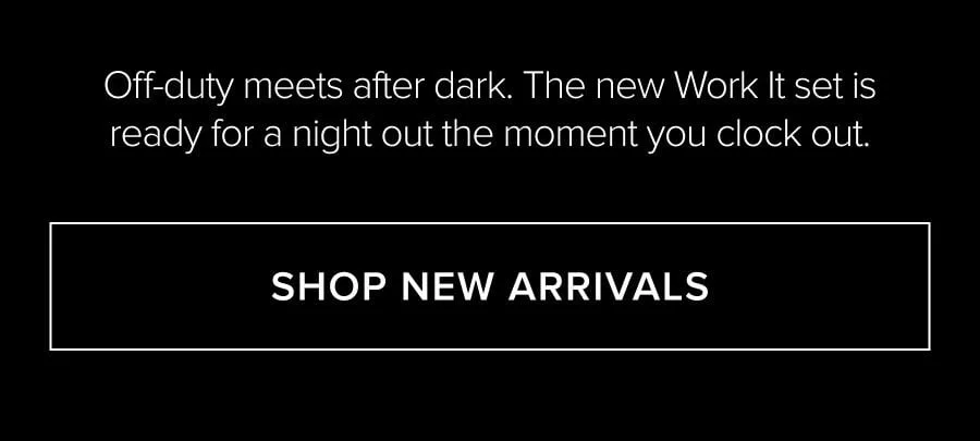 OFF-DUTY MEETS AFTER DARK. THE NEW WORK IT SET IS READY FOR A NIGHT OUT THE MOMENT YOU CLOCK OUT. SHOP NEW ARRIVALS
