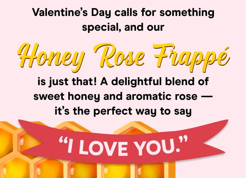 Valentine’s Day calls for something special, and our Honey Rose Frappè is just that! A delightful blend of sweet honey and aromatic rose — it’s the perfect way to say "I love you"