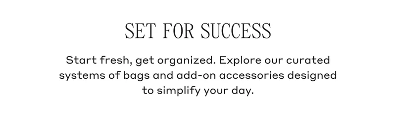 SET FOR SUCCESS Start fresh, get organized. Explore our curated systems of bags and add-on accessories designed to simplify your day.