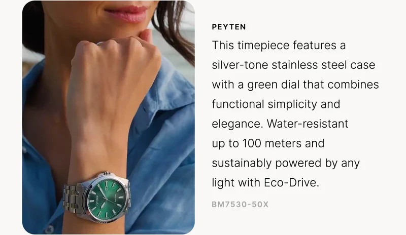 Peyten: This timepiece features a silver-tone stainless steel case with a green dial that combines functional simplicity and elegance. Water-resistant up to 100 meters and sustainably powered by any light with Eco-Drive. BM7530-50X