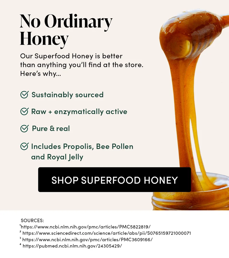 No Ordinary Honey               Our Superfood Honey is different than anything you’ll find at the store. Here’s why…   ✅ Sustainably sourced    Our raw honey is always mindfully harvested from green, remote apiaries—far from pesticides.    ✅ Raw + enzymatically active  Heat destroys many of the beneficial enzymes & nutrients in honey—which is why ours is always raw.     ✅ Pure & real    Sadly, many store-bought honeys are sneakily cut with corn syrup or fillers—even some “organic” ones.          ✅ Includes with Propolis, Bee Pollen and Royal Jelly   Enhanced ingredients to naturally support your immune system, cellular energy, and brain.