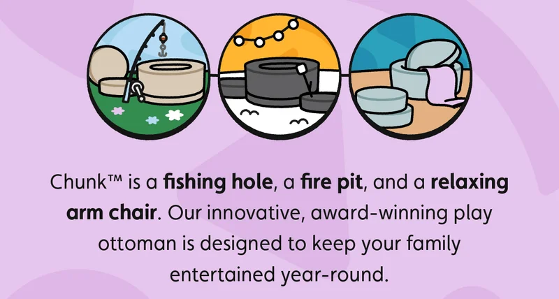 Chunk™ is a fishing hole, a fire pit, and a relaxing arm chair. Our innovative, award-winning play ottoman is designed to keep your family entertained year-round.
