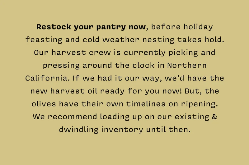 Restock your pantry now, before holiday feasting and cold weather nesting takes hold. Our harvest crew is currently picking and pressing around the clock in Northern California. If we had it our way, we’d have the new harvest oil ready for you now! But, the olives have their own timelines on ripening. We recommend loading up on our existing & dwindling inventory until then.
