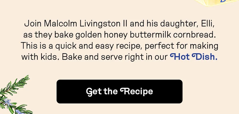 Join Malcolm Livingston II and his daughter, Elli, as they bake golden honey buttermilk cornbread. This is a quick and easy recipe, perfect for making with kids. Bake and serve right in our Hot Dish.