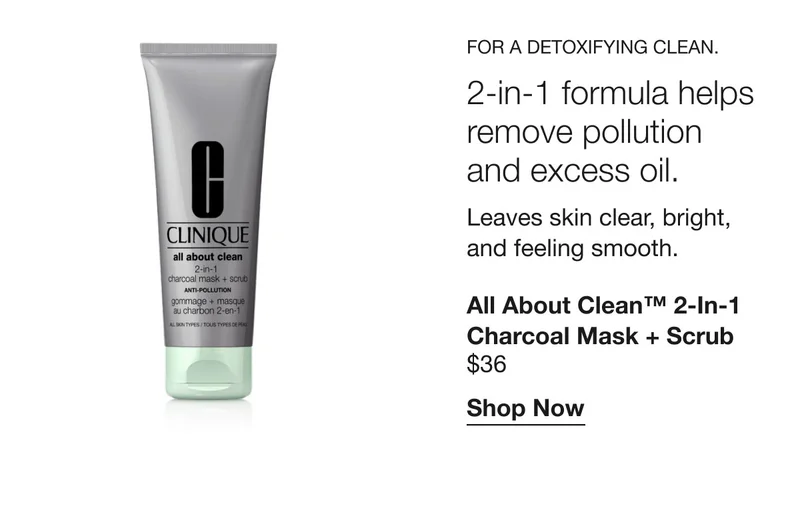 For a detoxifying clean. 2-in-1 formula helps remove pollution and excess oil. Leaves skin clear, bright, and feeling smooth. | All About Clean™ 2-in-1 Charcoal Mask + Scrub $36 | Shop Now