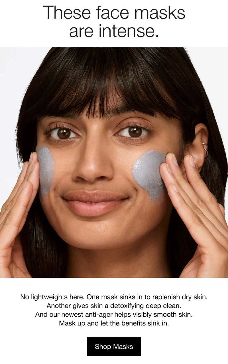 These face masks are intense. No lightweights here. One mask sinks in to replenish dry skin. Another gives skin a detoxifying deep clean. And our newest anti-ager helps visibly smooth skin. Mask up and let the benefits sink in. Shop Masks