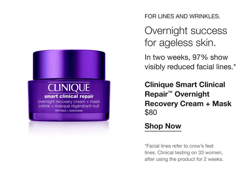 For lines and wrinkles. Overnight success for ageless skin. In two weeks, 97% show visibly reduced facial lines.* | Clinique Smart Clinical Repair™ Overnight Recovery Cream + Mask $80 | Shop Now | *Facial lines refer to crow’s feet lines. Clinical testing on 33 women, after using the product for 2 weeks.