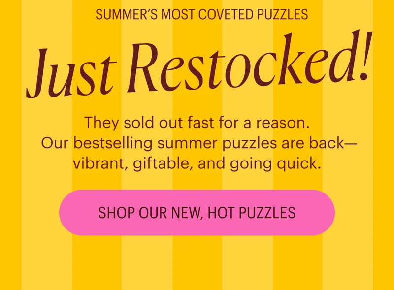 Summer's Most Coveted Puzzles: Just Restocked! They sold out fast for a reason. Our bestselling summer puzzles are back—vibrant, giftable, and going quick. Shop Our New, Hot Puzzles