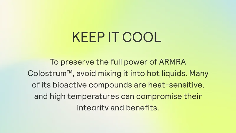 KEEP IT COOL To preserve the full power of ARMRA Colostrum™, avoid mixing it into hot liquids. Many of its bioactive compounds are heat-sensitive, and high temperatures can compromise their intearitv and benefits.