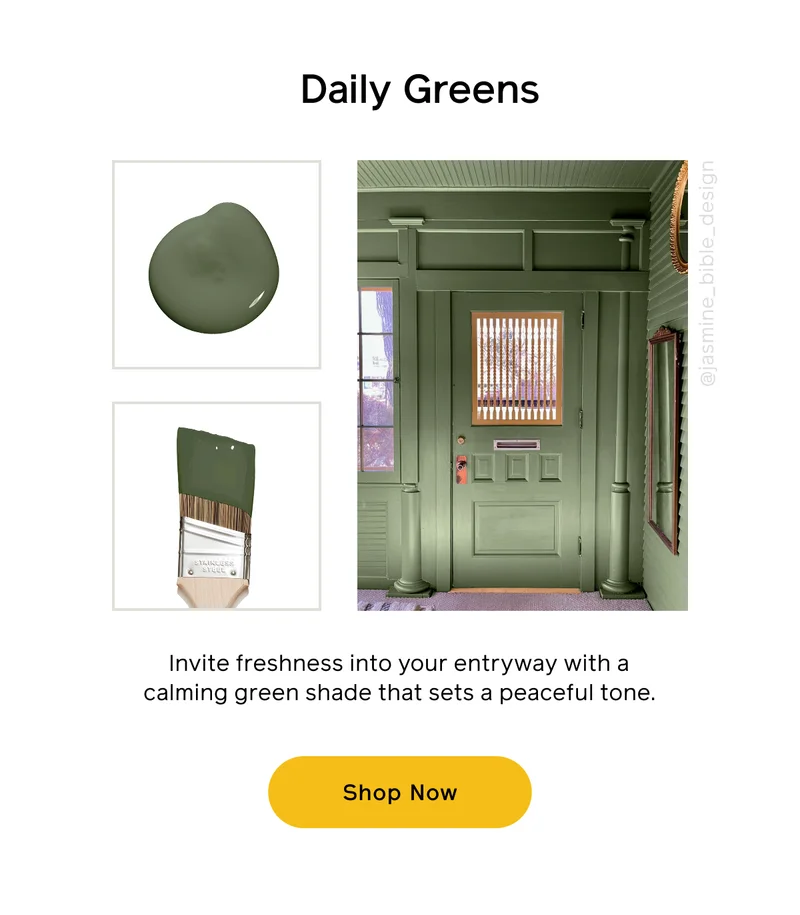 Daily Greens. Invite freshness into your entryway with a calming green shade that sets a peaceful tone. Shop Now