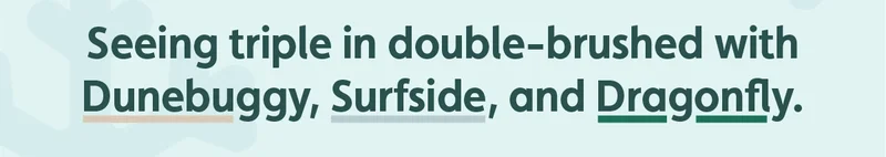 Seeing triple in double-brushed with Dunebuggy, Surfside, and Dragonfly.