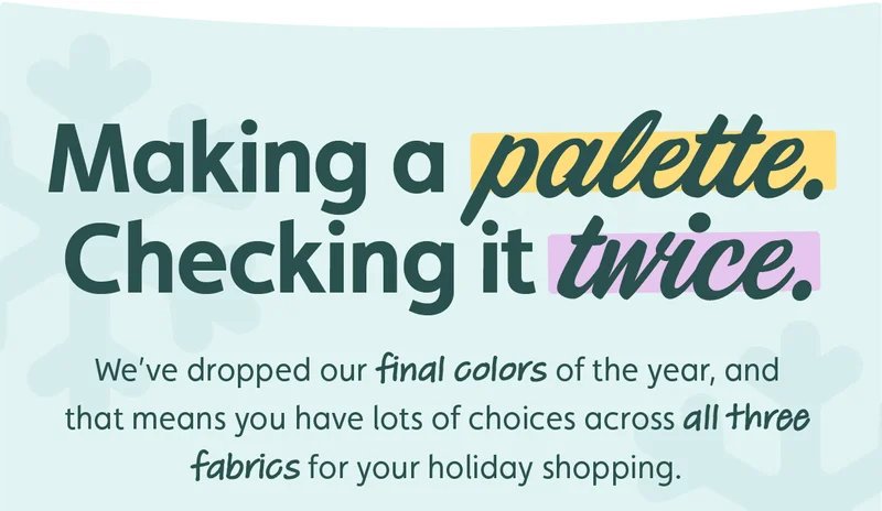 Making a Palette. Checking it Twice. We’ve dropped our final colors of the year, and that means you have lots of choices across all three fabrics for your holiday shopping.
