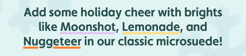 Add some holiday cheer with brights like Moonshot, Lemonade and Nuggeteer in our classic microsuede!
