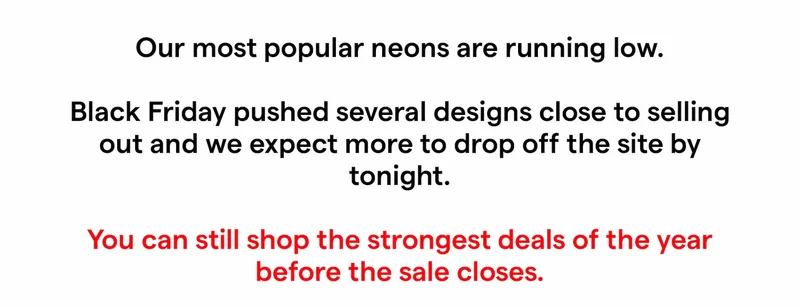 Our most popular neons are running low.  Black Friday pushed several designs close to selling out and we expect more to drop off the site by tonight.  You can still shop the strongest deals of the year before the sale closes.