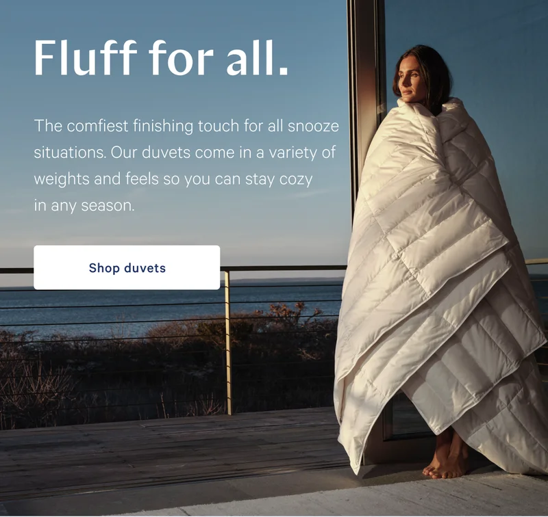 Fluff for all. >> The comfiest finishing touch for all snooze situations. Our duvets come in a variety of weights and feels so you can stay cozy in any season. >> Shop duvets >>