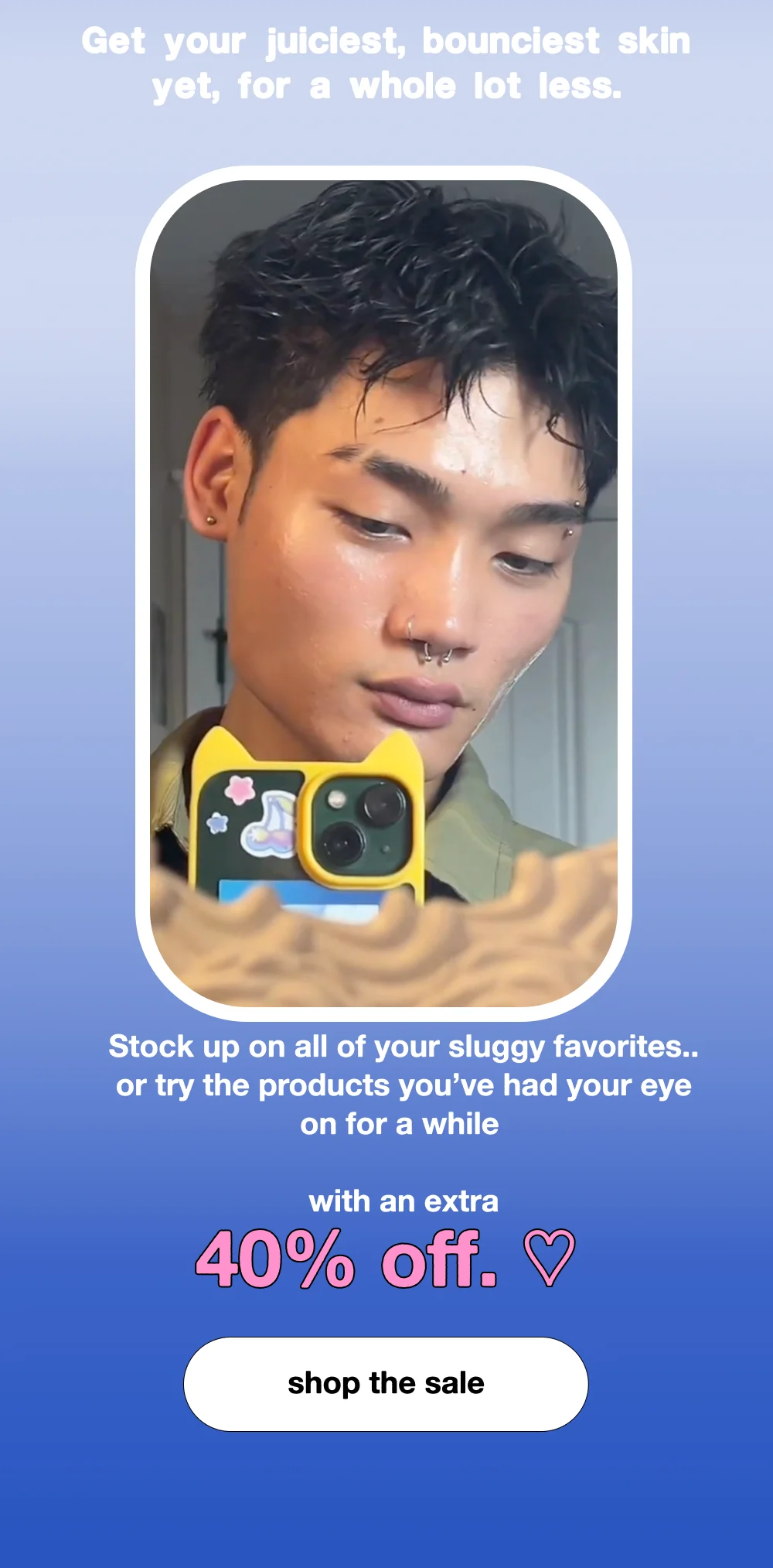 Get your juiciest, bounciest skin yet, for a whole lot less.   Stock up on all of your sluggy favorites.. or try the products you’ve had your eye on for a while..with an extra 40% off. ♡