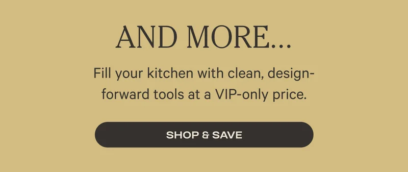 And More - Fill your kitchen with clean, design-forward tools at a VIP-only price. - Shop and Save