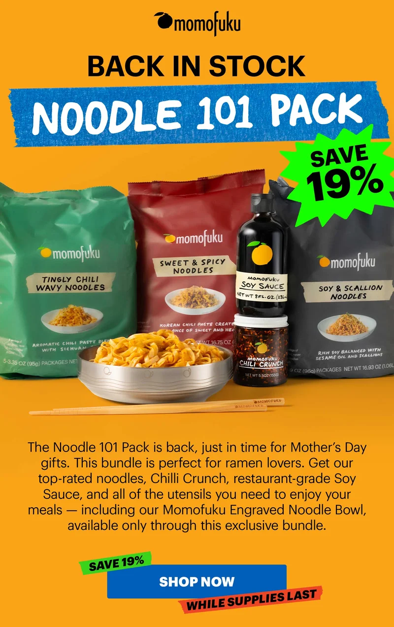 Header: BACK IN STOCK: Noodle 101 Pack  Sub-header: The Noodle 101 Pack is back, just in time for Mother’s Day gifts. This bundle is perfect for ramen lovers. Get our top-rated noodles, Chilli Crunch, restaurant-grade Soy Sauce, and all of the utensils you need to enjoy your meals — including our Momofuku Engraved Noodle Bowl, available only through this exclusive bundle.   CTA: SHOP NOW. TAG: SAVE 19%, WHILE SUPPLIES LAST