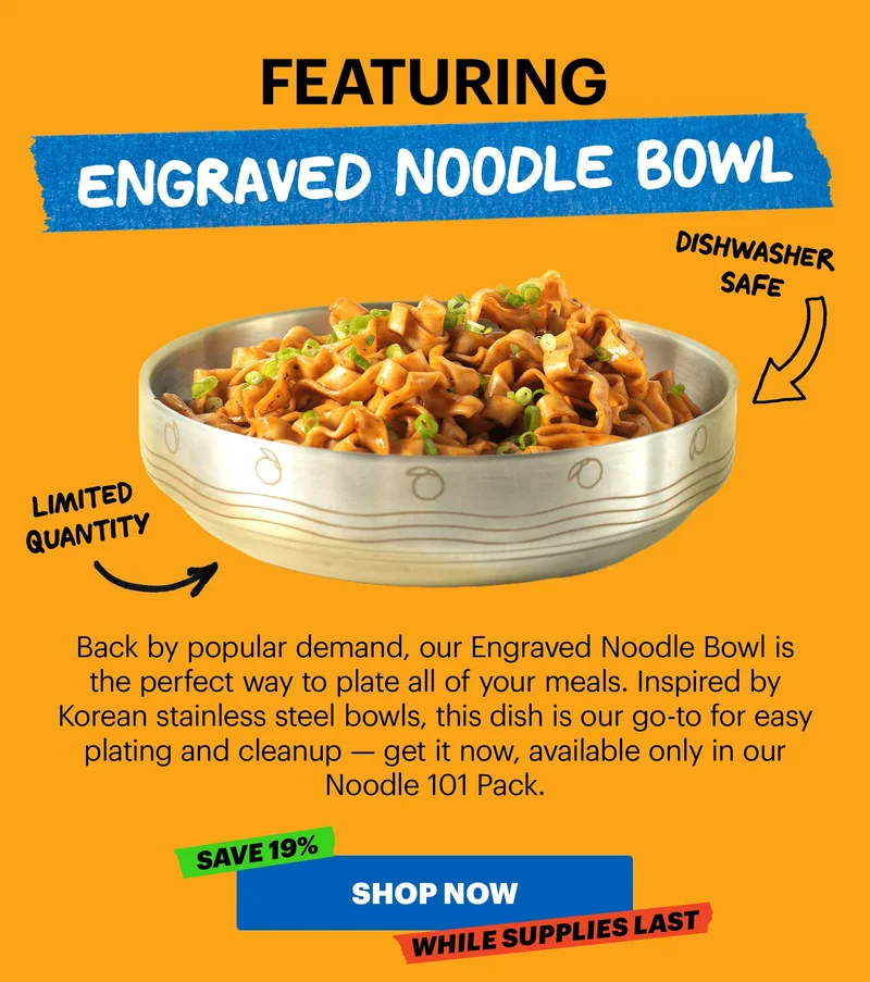 Header: Featuring: Engraved Noodle Bowl. DISHWASHER SAFE. LIMITED QUANTITY  Sub-header: Back by popular demand, our Engraved Noodle Bowl is the perfect way to plate all of your meals. Inspired by Korean stainless steel bowls, this dish is our go-to for easy plating and cleanup — get it now, available only in our Noodle 101 Pack.   CTA: SHOP NOW TAG: SAVE 19%, WHILE SUPPLIES LAST