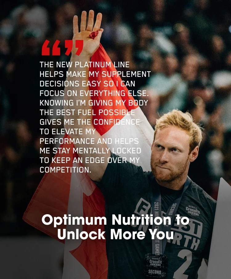 'THE NEW PLATINUM LINE HELPS MAKE MY SUPPLEMENT DECISIONS EASY SO I CAN FOCUS ON EVERYTHING ELSE. KNOWING I'M GIVING MY BODY THE BEST FUEL POSSIBLE GIVES ME THE CONFIDENCE TO ELEVATE MY PERFORMANCE AND HELPS ME STAY MENTALLY LOCKED TO KEEP AN EDGE OVER MY COMPETITION.' Optimum Nutrition to Unlock More You.