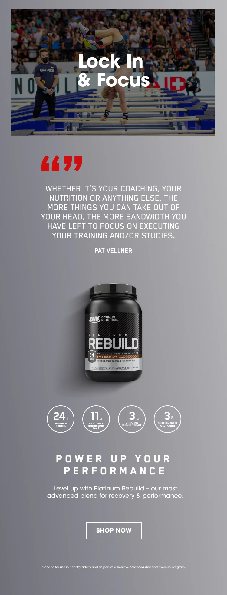 Lock in & Focus. 'WHETHER IT'S YOUR COACHING, YOUR NUTRITION, OR ANYTHING ELSE, THE MORE THINGS YOU CAN TAKE OUT OF YOUR HEAD, THE MORE BANDWIDTH YOU HAVE LEFT TO FOCUS ON EXECUTING YOUR TRAINING AND/OR STUDIES.' - PAT VELLNER. 24 grams of premium protein, 11 grams of naturally occurring EAAs, 3g of creatine monohydrate, 3g of supplemental glutamine. POWER UP YOUR PERFORMANCE. Level up with Platinum Rebuild - our most advanced blend for recovery and performance. SHOP NOW. Intended for use in healthy adults and as part of a healthy, balanced diet and exercise program.