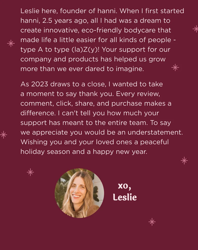 Leslie here, founder of hanni.  When I first started hanni, 2.5 years ago, all I had was a dream to create innovative, eco-friendly bodycare that made life a little easier for all kinds of people - type A to type (la)Z(y)! Your support for our company and products has helped us grow more than we ever dared to imagine.   As 2023 draws to a close, I wanted to take a moment to say thank you. Every review, comment, click, share, and purchase makes a difference. I can't tell you how much your support has meant to the entire team.  To say we appreciate you would be an understatement.  Wishing you and your loved ones a peaceful holiday season and a happy new year.  xo, Leslie