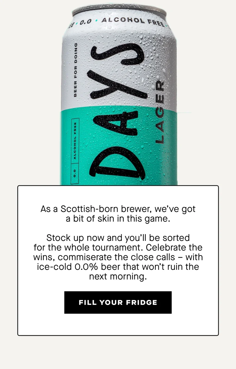 As a Scottish-born brewer, we've got a bit of skin in this game. Every can of Days is brewed using water from the Lammermuir Hills in East Lothian.  Stock up now and you'll be sorted for the whole tournament. Celebrate the wins, commiserate the close calls – with ice-cold 0.0% beer that won't ruin the next morning.