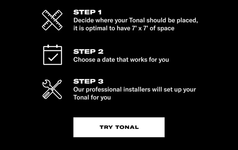 STEP 1: Decide where it should be placed (a little to the right?). STEP 2: Choose a date that works for you. STEP 3: Our professional installers will set up your Tonal for you. CTA Try Tonal