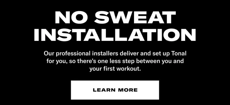 NO SWEAT INSTALLATION. BODY: Our professional installers deliver and set up Tonal for you, so there's one less step between you and your first workout. CTA: Learn More