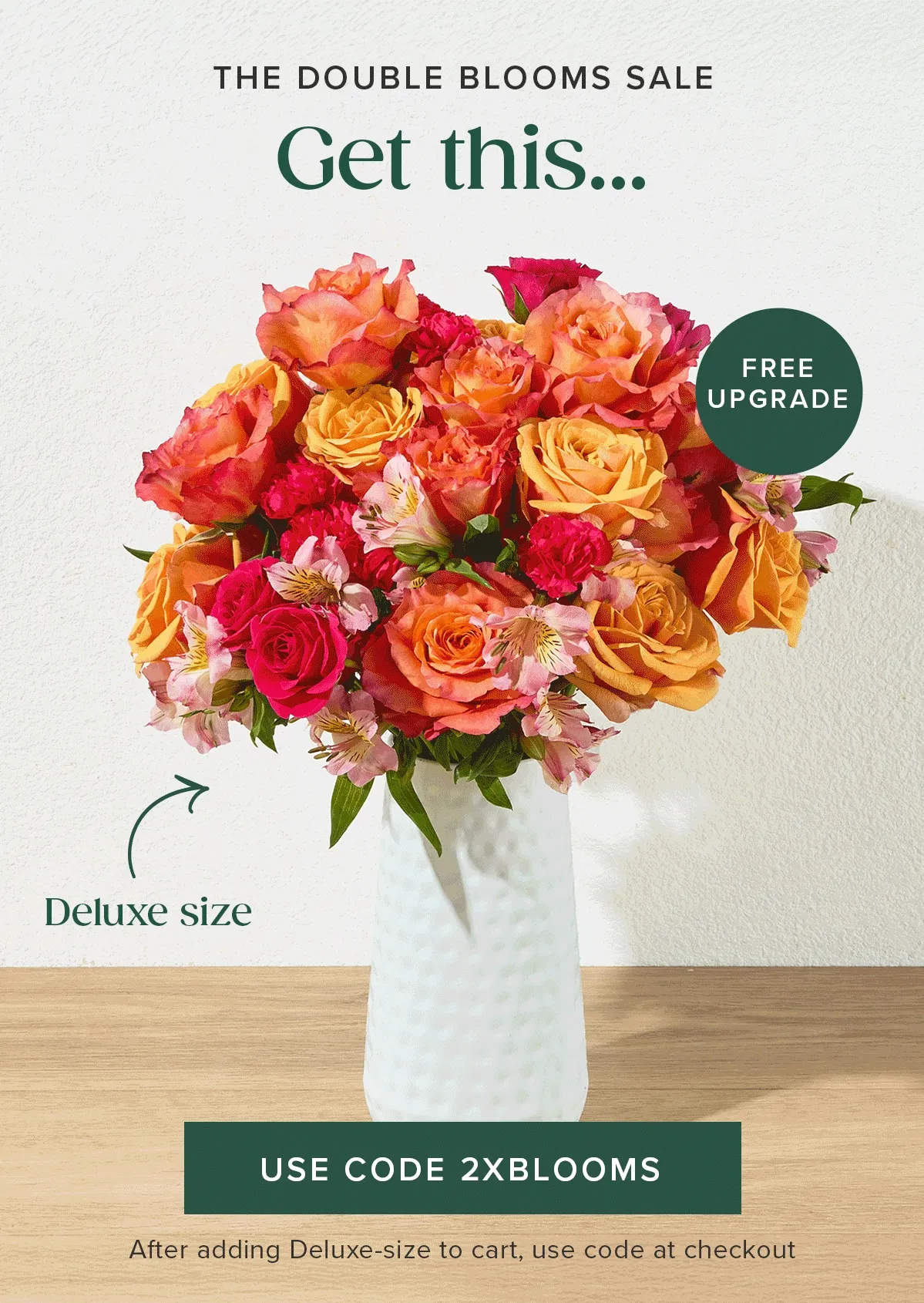 The Double Blooms Sale! Get a free upgrade from an original size bouq to a deluxe size bouq. Add a deluxe size bouq to your cart and use promo code 2XBLOOM at checkout. The Double Blooms Sale! Get a free upgrade from an original size bouq to a deluxe size bouq. Add a deluxe size bouq to your cart and use promo code 2XBLOOM at checkout.