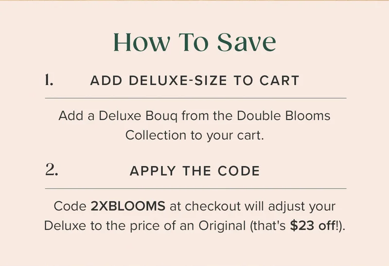 How To Save: 1. Add Deluxe-Size to Cart. Add a Deluxe Bouq from the Double Blooms Collection to your cart. 2. Apply The Code: Code 2XBLOOMS at checkout will adjust your Deluxe to the price of an Original (that's $23 off!). How To Save: 1. Add Deluxe-Size to Cart. Add a Deluxe Bouq from the Double Blooms Collection to your cart. 2. Apply The Code: Code 2XBLOOMS at checkout will adjust your Deluxe to the price of an Original (that's $23 off!).