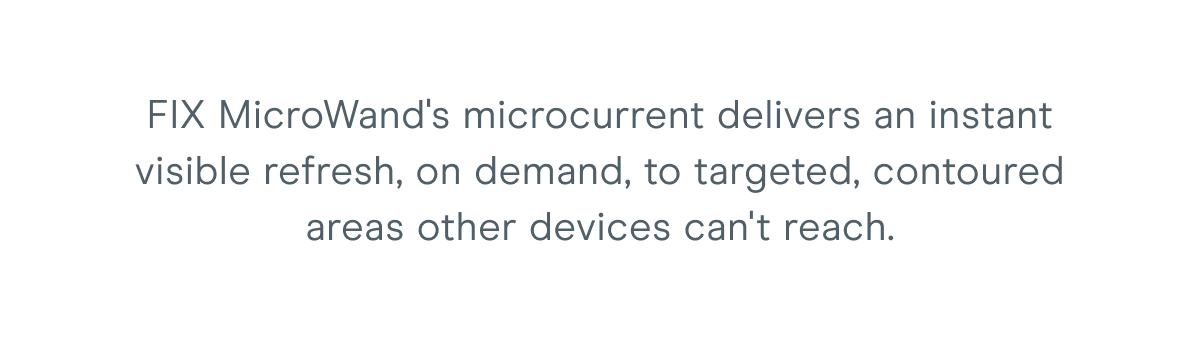 FIX MicroWand's microcurrent delivers an instant visible refresh, on demand, to targeted, contoured areas other devices can't reach.