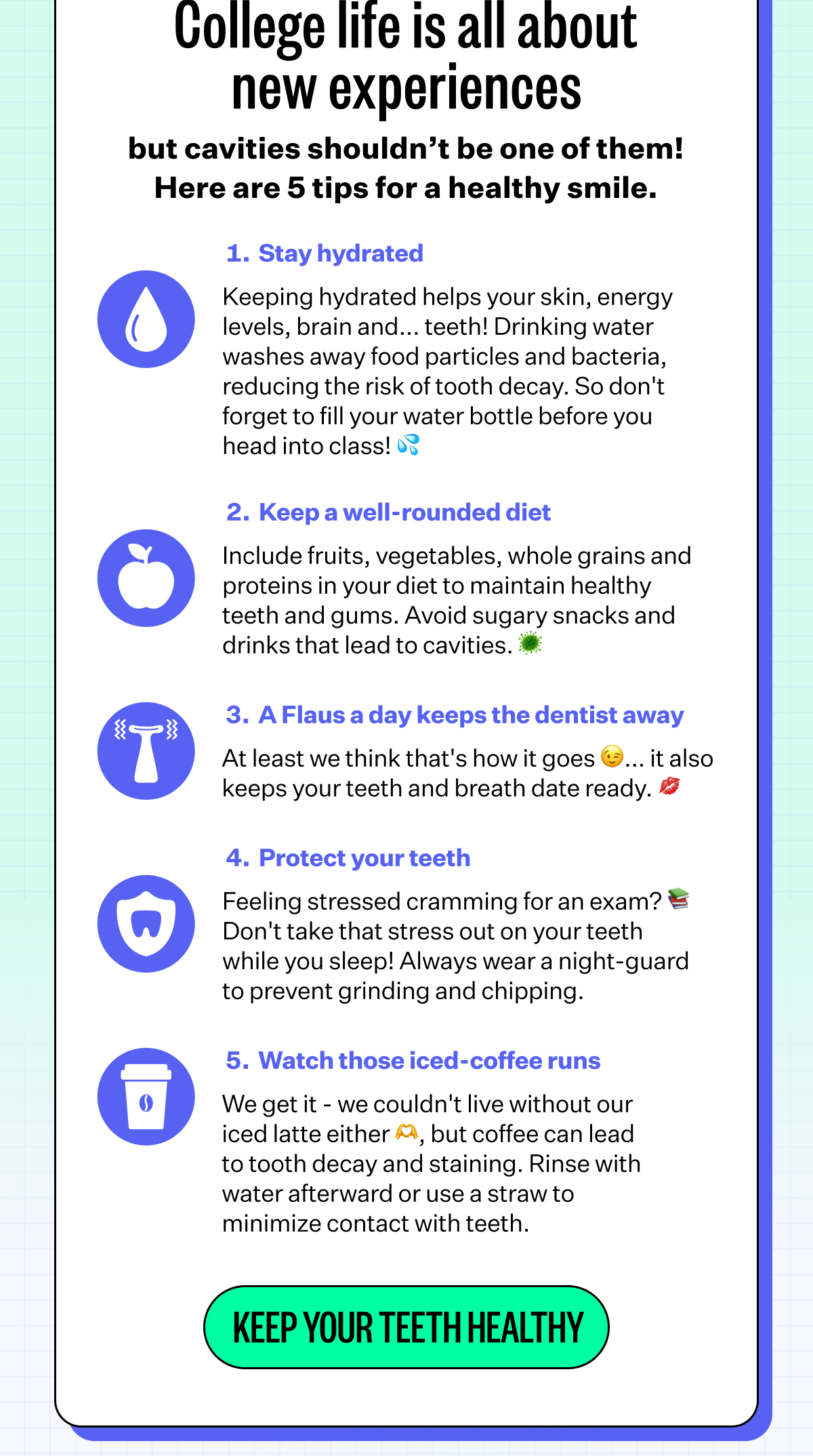 College life is all about new experiences but cavities shouldn't be one of them! Here are 5 tips for a healthy smile. | 1.Stay hydrated - keeping hydrated helps your skin, energy levels, brain and.. teeth! Drinking water washes away food particles and bacterial, reducing the risk of tooth decay. So don't forget to fill your water bottle before you head into class! 💦 | 2. Keep a well-rounded diet - Include fruits, vegetables, whole grains and proteins in your diet to maintain healthy teeth and gums. Avoid sugary snacks and drinks that lead to cavities. 🦠 | 3. A Flaus a day keeps the dentist away - At least we think that's how it goes 😉.. it also keeps your teeth and breath date ready. 💋 | 4. Protect your teeth - Feeling stressed cramming for an exam? 📚 Don't take that stress out on your teeth while you sleep! Always wear a night-guard to prevent grinding and chipping. | 5. Watch those iced-coffee runs - We get it- we couldn't live without our iced latter either 🫶, but coffee can lead to tooth decay and staining. Rinse with water afterwards or use a straw to minimize contact with teeth. | Keep your teeth healthy