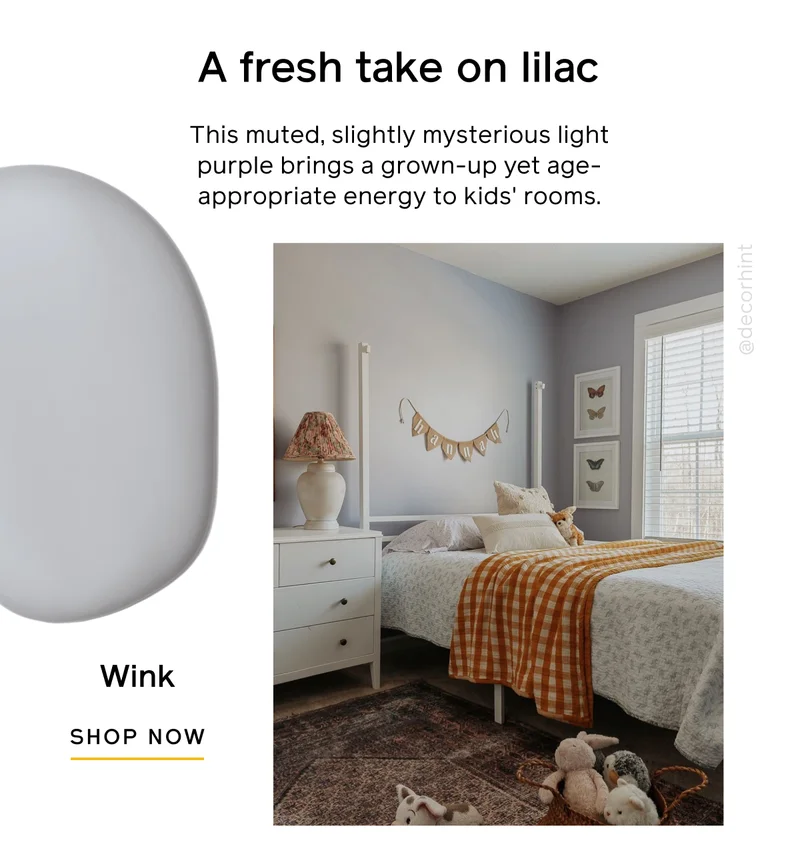 A fresh take on lilac. This muted, slightly mysterious light purple brings a grown-up yet age-appropriate energy to kids' rooms. Wink SHOP NOW