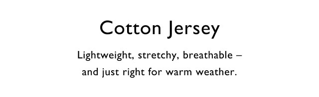 Cotton jersey                                            Lightweight, stretchy, breathable - and just right for warm weather.