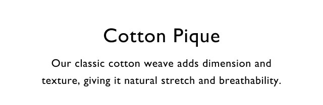 Cotton pique                                            Our classic cotton weave adds dimension and texture, giving it natural stretch and breathability.