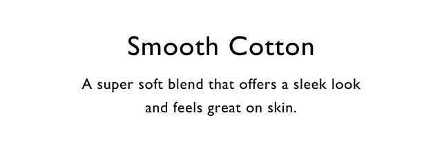 Smooth cotton                                            A super soft blend that offers a sleek look and feels great on skin.