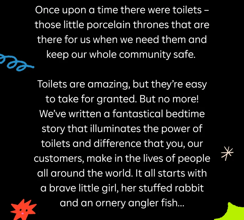 Once upon a time there were toilets – those little porcelain thrones that are there for us when we need them and keep our whole community safe. Toilets are amazing, but they’re easy to take for granted. But no more! We’ve written a fantastical bedtime story that illuminates the power of toilets and difference that you, our customers, make in the lives of people all around the world. It all starts with a brave little girl, her stuffed rabbit and an ornery angler fish…