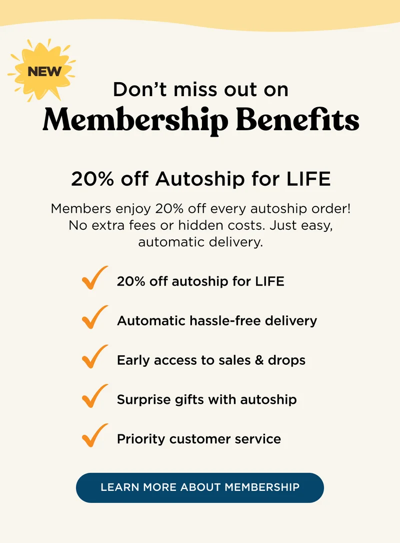 NEW - Don't miss out on Membership Benefits - 20% off Autoship for LIFE - Members enjoy 20% off every autoship order! No extra fees or hidden costs. Just easy, automatic delivery. 20% off autoship for LIFE, automatic hassle-free delivery, early access to sales & drops, surprise gifts with autoship, priority customer service - LEARN MORE ABOUT MEMBERSHIP