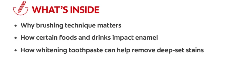 What's inside: why brushing technique matters, how certain foods and drinks impact enamel, how whitening toothpaste can help remove deep-set stains
