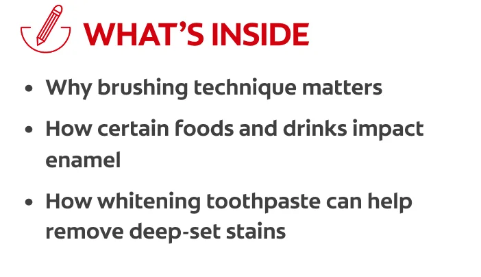 What's inside: why brushing technique matters, how certain foods and drinks impact enamel, how whitening toothpaste can help remove deep-set stains