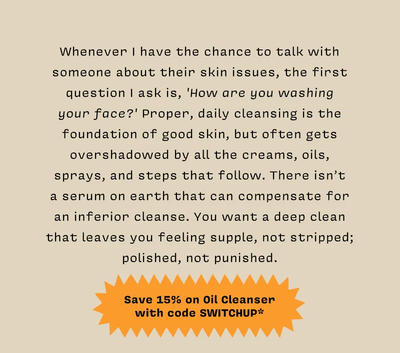 Whenever I have the chance to talk with someone about their skin issues, the first question I ask is, 'How are you washing your face?' Proper, daily cleansing is the foundation of good skin, but often gets overshadowed by all the creams, oils, sprays, and steps that follow. There isn’t a serum on earth that can compensate for an inferior cleanse. You want a deep clean that leaves you feeling supple, not stripped; polished, not punished.   SAVE 15% ON OIL CLEANSER WITH CODE SWITCHUP*