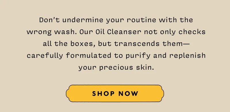 Don’t undermine your routine with the wrong wash. Our Oil Cleanser not only checks all the boxes, but transcends them - carefully formulated to purify and replenish your precious skin.   SHOP NOW