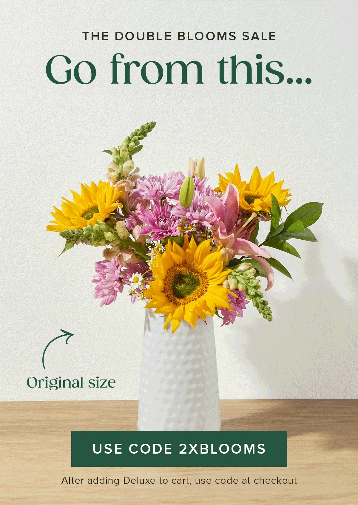 THE DOUBLE BLOOMS SALE.  Go from an original size to a deluxe size and save $20. Add a deluxe sized Bouq to your cart and use code 2XBLOOMS.