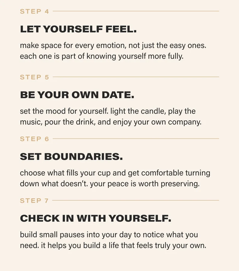 STEP 4  LET YOURSELF FEEL. make space for every emotion, not just the easy ones. each one is part of knowing yourself more fully. STEP 5  BE YOUR OWN DATE. set the mood for yourself. light the candle, play the music, pour the drink, and enjoy your own company.   STEP 6  SET BOUNDARIES. choose what fills your cup and get comfortable turning down what doesn’t. your peace is worth preserving.   STEP 7  CHECK IN WITH YOURSELF. build small pauses into your day to notice what you need. it helps you build a life that feels truly your own.